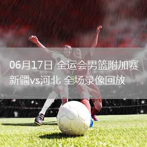 06月17日 全運(yùn)會(huì)男籃附加賽 新疆vs河北 全場(chǎng)錄像回放