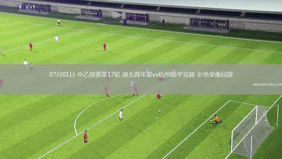 07月01日 中乙預(yù)賽第17輪 湖北青年星vs杭州臨平吳越 全場錄像回放