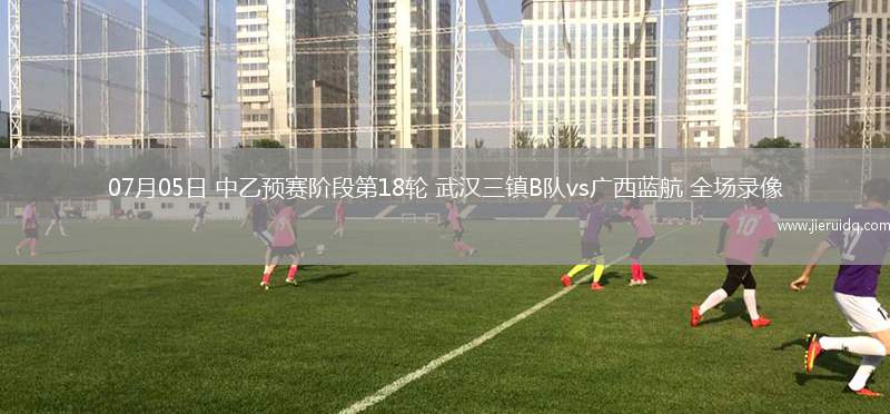 07月05日 中乙預(yù)賽階段第18輪 武漢三鎮(zhèn)B隊vs廣西藍(lán)航 全場錄像