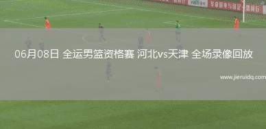 06月08日 全運(yùn)男籃資格賽 河北vs天津 全場(chǎng)錄像回放