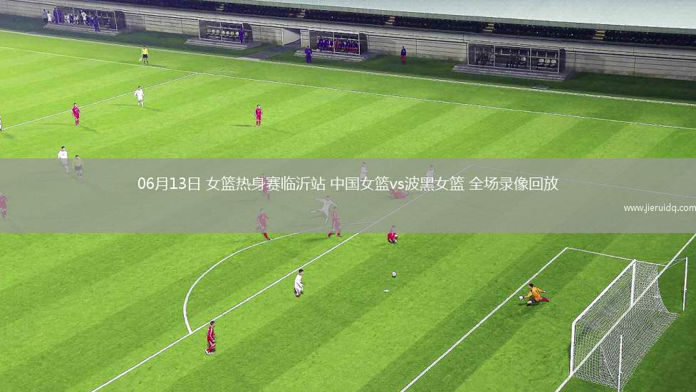 06月13日 女籃熱身賽臨沂站 中國女籃vs波黑女籃 全場錄像回放