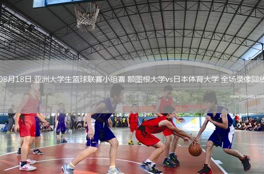 08月18日 亞洲大學(xué)生籃球聯(lián)賽小組賽 額圖根大學(xué)vs日本體育大學(xué) 全場(chǎng)錄像回放