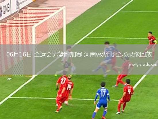 06月16日 全運(yùn)會男籃附加賽 河南vs湖北 全場錄像回放